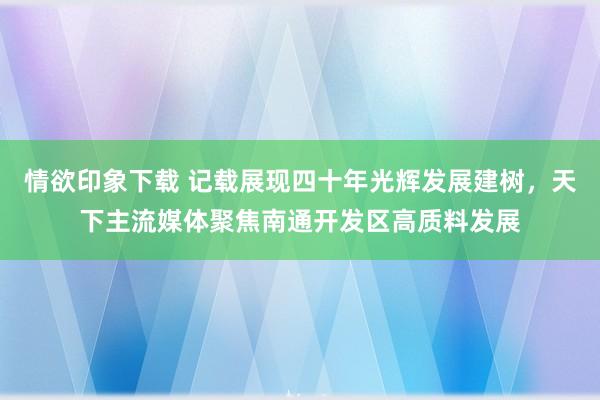 情欲印象下载 记载展现四十年光辉发展建树，天下主流媒体聚焦南通开发区高质料发展