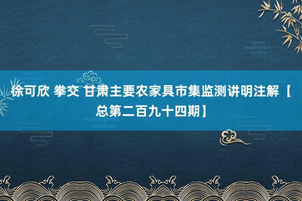 徐可欣 拳交 甘肃主要农家具市集监测讲明注解【总第二百九十四期】