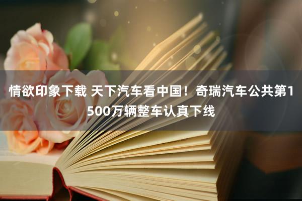 情欲印象下载 天下汽车看中国！奇瑞汽车公共第1500万辆整车认真下线