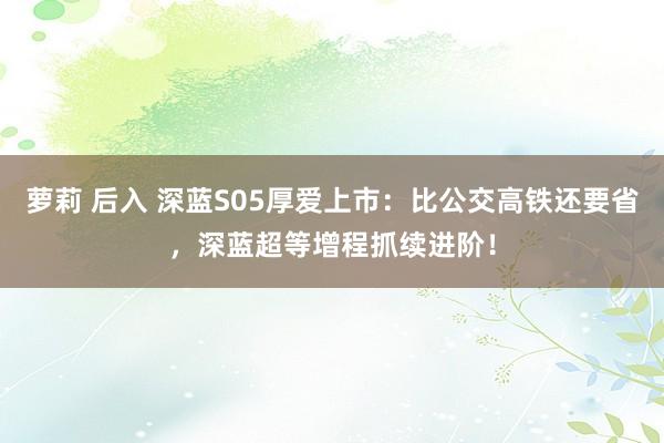萝莉 后入 深蓝S05厚爱上市：比公交高铁还要省，深蓝超等增程抓续进阶！