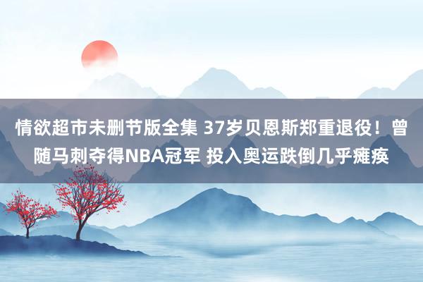 情欲超市未删节版全集 37岁贝恩斯郑重退役！曾随马刺夺得NBA冠军 投入奥运跌倒几乎瘫痪