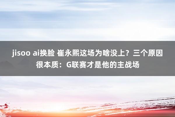 jisoo ai换脸 崔永熙这场为啥没上？三个原因很本质：G联赛才是他的主战场
