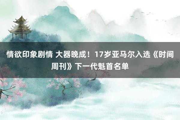 情欲印象剧情 大器晚成！17岁亚马尔入选《时间周刊》下一代魁首名单