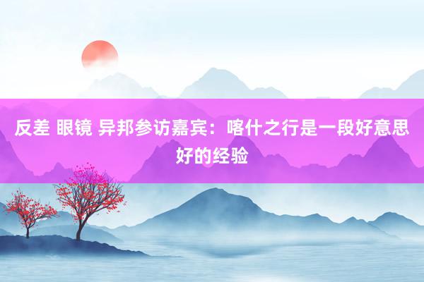 反差 眼镜 异邦参访嘉宾：喀什之行是一段好意思好的经验