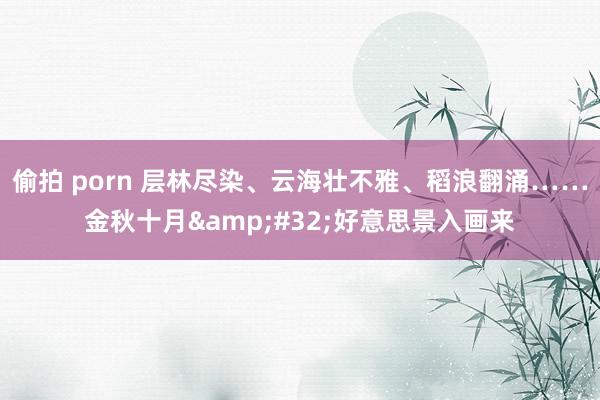 偷拍 porn 层林尽染、云海壮不雅、稻浪翻涌……金秋十月&#32;好意思景入画来