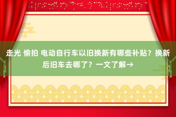 走光 偷拍 电动自行车以旧换新有哪些补贴？换新后旧车去哪了？一文了解→