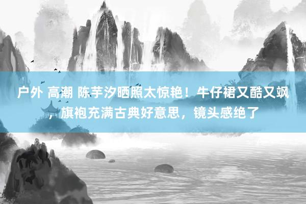 户外 高潮 陈芋汐晒照太惊艳！牛仔裙又酷又飒，旗袍充满古典好意思，镜头感绝了