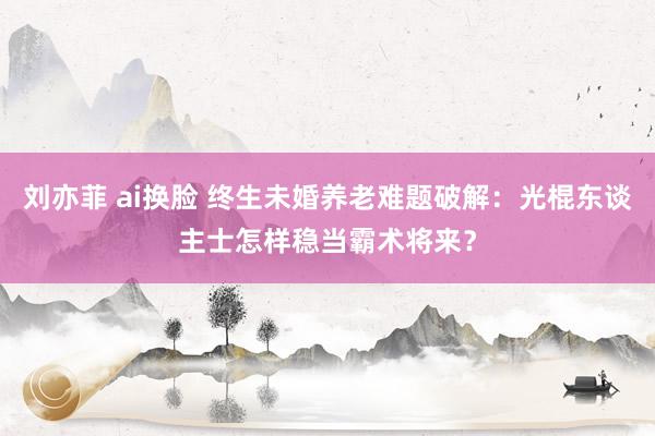 刘亦菲 ai换脸 终生未婚养老难题破解：光棍东谈主士怎样稳当霸术将来？