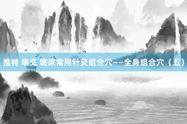 推特 拳交 临床常用针灸组合穴——全身组合穴（五）