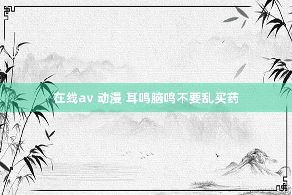 在线av 动漫 耳鸣脑鸣不要乱买药