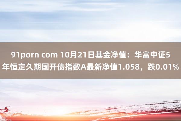 91porn com 10月21日基金净值：华富中证5年恒定久期国开债指数A最新净值1.058，跌0.01%