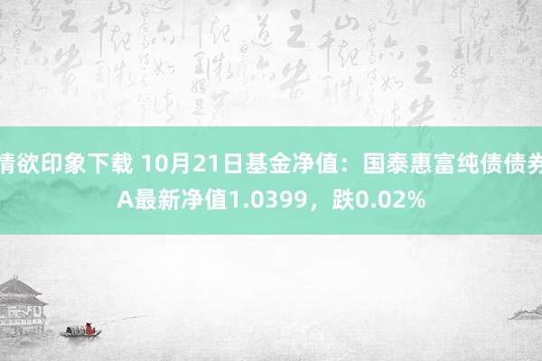 情欲印象下载 10月21日基金净值：国泰惠富纯债债券A最新净值1.0399，跌0.02%