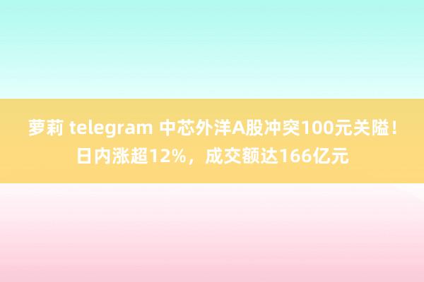 萝莉 telegram 中芯外洋A股冲突100元关隘！日内涨超12%，成交额达166亿元