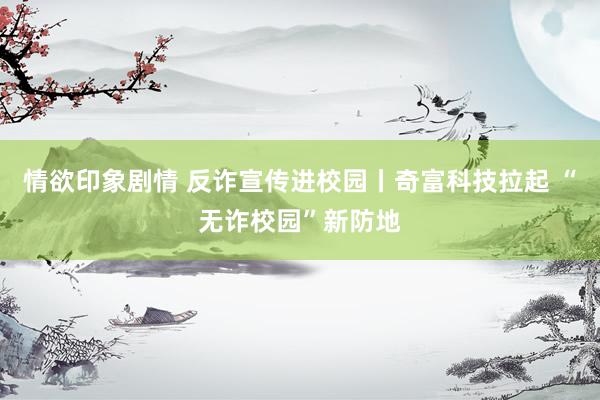 情欲印象剧情 反诈宣传进校园丨奇富科技拉起 “无诈校园”新防地
