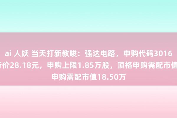 ai 人妖 当天打新教唆：强达电路，申购代码301628，刊行价28.18元，申购上限1.85万股，顶格申购需配市值18.50万