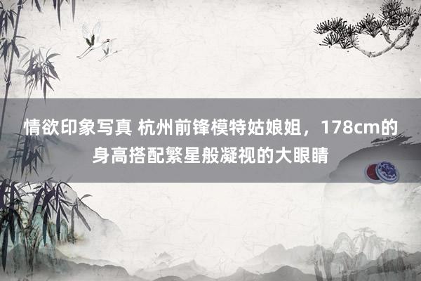 情欲印象写真 杭州前锋模特姑娘姐，178cm的身高搭配繁星般凝视的大眼睛