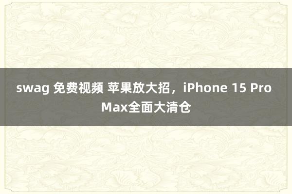 swag 免费视频 苹果放大招，iPhone 15 Pro Max全面大清仓