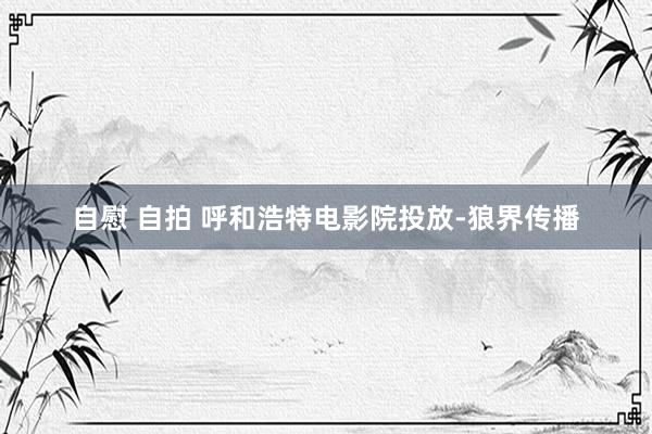 自慰 自拍 呼和浩特电影院投放-狼界传播