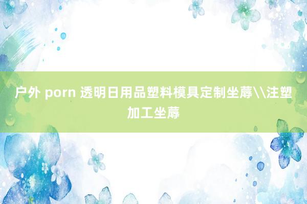 户外 porn 透明日用品塑料模具定制坐蓐\注塑加工坐蓐