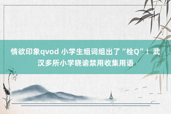 情欲印象qvod 小学生组词组出了“栓Q”！武汉多所小学晓谕禁用收集用语