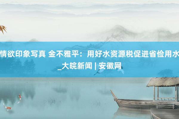 情欲印象写真 金不雅平：用好水资源税促进省俭用水_大皖新闻 | 安徽网