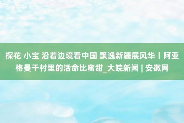 探花 小宝 沿着边境看中国 飘逸新疆展风华丨阿亚格曼干村里的活命比蜜甜_大皖新闻 | 安徽网