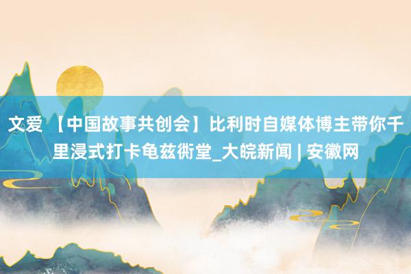 文爱 【中国故事共创会】比利时自媒体博主带你千里浸式打卡龟兹衖堂_大皖新闻 | 安徽网