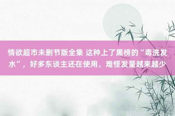 情欲超市未删节版全集 这种上了黑榜的“毒洗发水”，好多东谈主还在使用，难怪发量越来越少