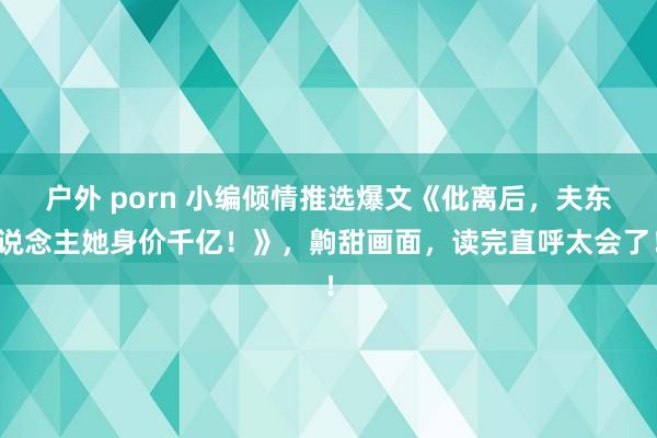 户外 porn 小编倾情推选爆文《仳离后，夫东说念主她身价千亿！》，齁甜画面，读完直呼太会了！