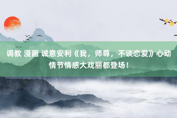 调教 漫画 诚意安利《我，师尊，不谈恋爱》心动情节情感大戏丽都登场！