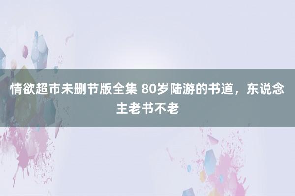 情欲超市未删节版全集 80岁陆游的书道，东说念主老书不老