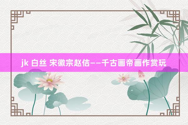 jk 白丝 宋徽宗赵佶——千古画帝画作赏玩