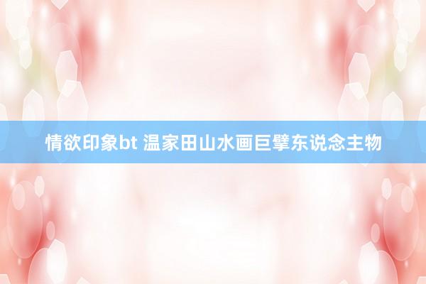 情欲印象bt 温家田山水画巨擘东说念主物