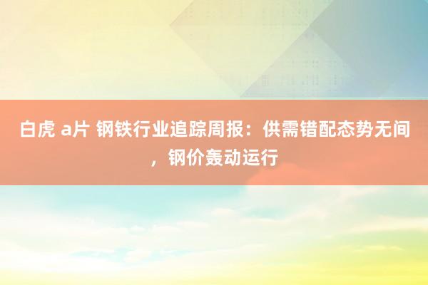白虎 a片 钢铁行业追踪周报:供需错配态势无间,钢价轰动运行