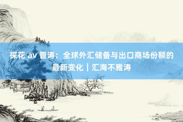 探花 av 管涛：全球外汇储备与出口商场份额的最新变化︱汇海不雅涛