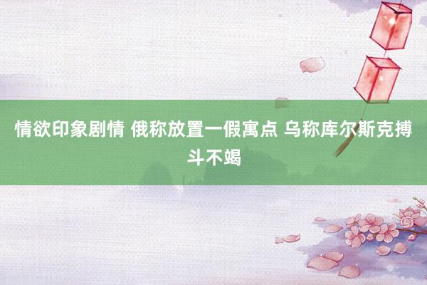 情欲印象剧情 俄称放置一假寓点 乌称库尔斯克搏斗不竭