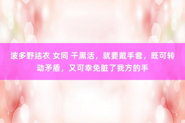 波多野结衣 女同 干黑活，就要戴手套，既可转动矛盾，又可幸免脏了我方的手
