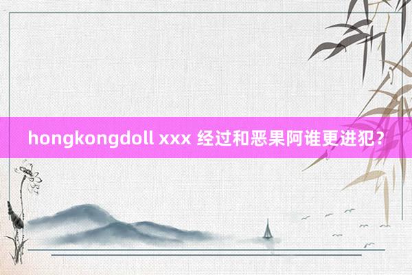 hongkongdoll xxx 经过和恶果阿谁更进犯？
