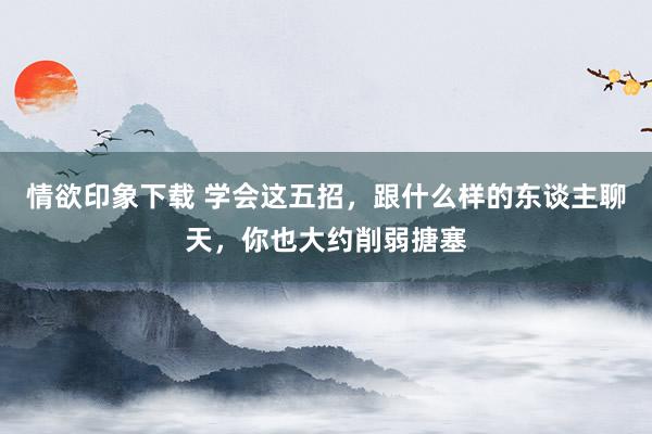 情欲印象下载 学会这五招，跟什么样的东谈主聊天，你也大约削弱搪塞