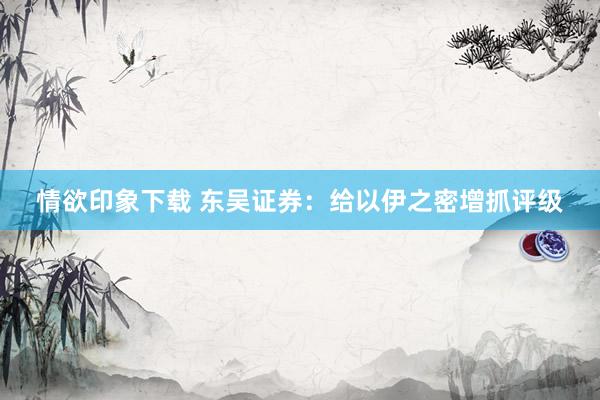 情欲印象下载 东吴证券：给以伊之密增抓评级