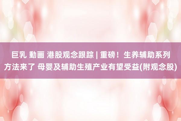 巨乳 動画 港股观念跟踪 | 重磅！生养辅助系列方法来了 母婴及辅助生殖产业有望受益(附观念股)