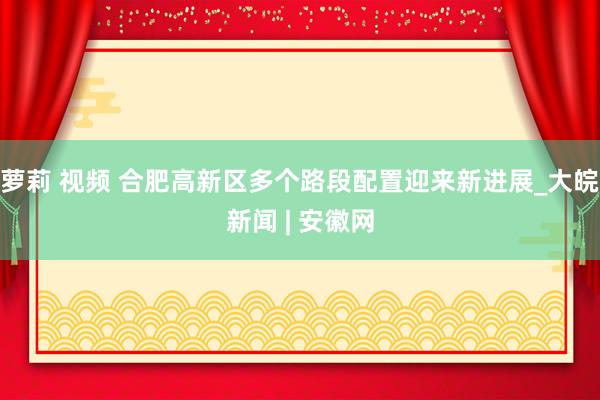 萝莉 视频 合肥高新区多个路段配置迎来新进展_大皖新闻 | 安徽网