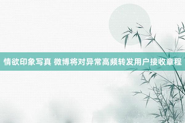 情欲印象写真 微博将对异常高频转发用户接收章程
