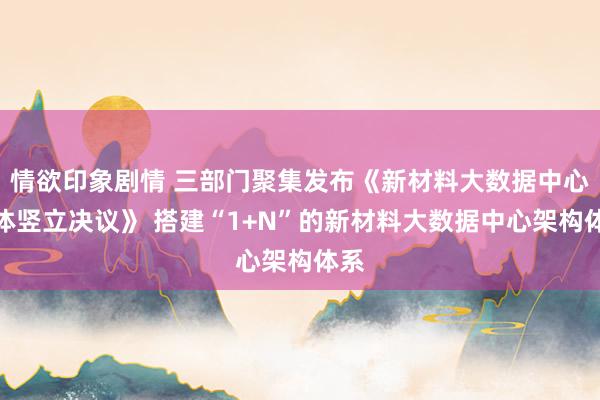 情欲印象剧情 三部门聚集发布《新材料大数据中心总体竖立决议》 搭建“1+N”的新材料大数据中心架构体系