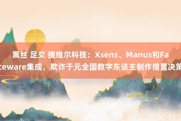 黑丝 足交 搜维尔科技：Xsens、Manus和Faceware集成，欺诈于元全国数字东谈主制作措置决策