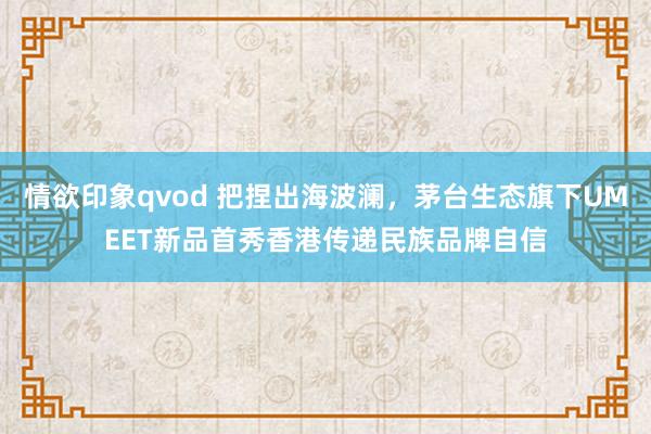 情欲印象qvod 把捏出海波澜，茅台生态旗下UMEET新品首秀香港传递民族品牌自信