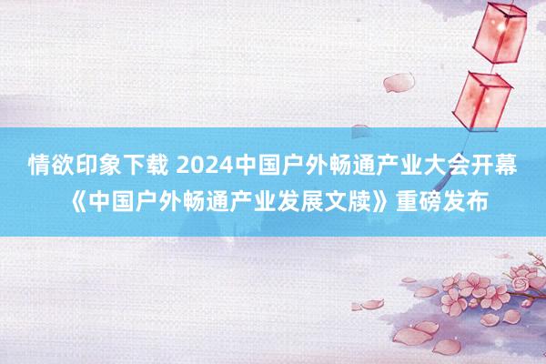 情欲印象下载 2024中国户外畅通产业大会开幕 《中国户外畅通产业发展文牍》重磅发布