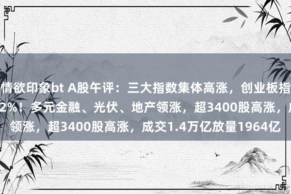 情欲印象bt A股午评：三大指数集体高涨，创业板指涨1.4%，北证50跌超2%！多元金融、光伏、地产领涨，超3400股高涨，成交1.4万亿放量1964亿