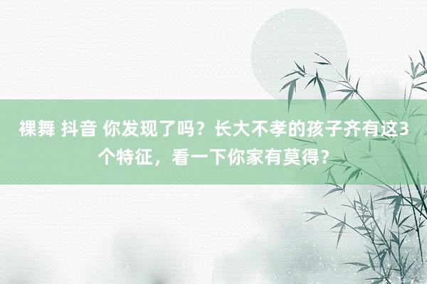 裸舞 抖音 你发现了吗？长大不孝的孩子齐有这3个特征，看一下你家有莫得？
