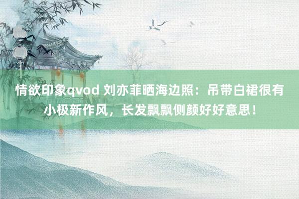 情欲印象qvod 刘亦菲晒海边照：吊带白裙很有小极新作风，长发飘飘侧颜好好意思！